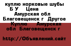 куплю норковые шубы Б/У  › Цена ­ 15 000 - Амурская обл., Благовещенск г. Другое » Куплю   . Амурская обл.,Благовещенск г.